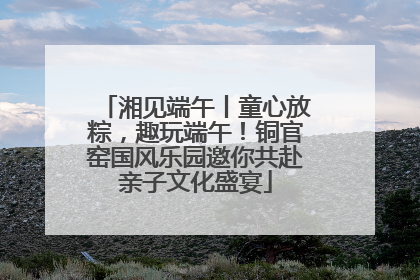 湘见端午丨童心放粽，趣玩端午！铜官窑国风乐园邀你共赴亲子文化盛宴
