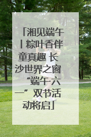 湘见端午丨粽叶香伴童真趣 长沙世界之窗“端午·六一”双节活动将启