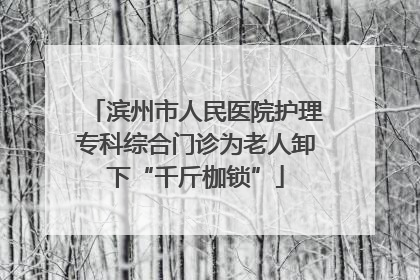 滨州市人民医院护理专科综合门诊为老人卸下“千斤枷锁”