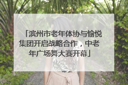 滨州市老年体协与愉悦集团开启战略合作，中老年广场舞大赛开幕