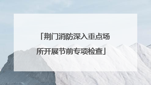 荆门消防深入重点场所开展节前专项检查