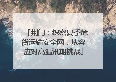 荆门：织密夏季危货运输安全网，从容应对高温汛期挑战