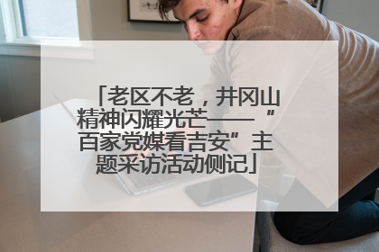 老区不老，井冈山精神闪耀光芒——“百家党媒看吉安”主题采访活动侧记