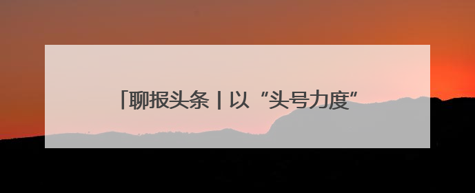 聊报头条丨以“头号力度”推进“头号工程”——聊城深入实施工业经济“头号工程”打造经济发展强引擎