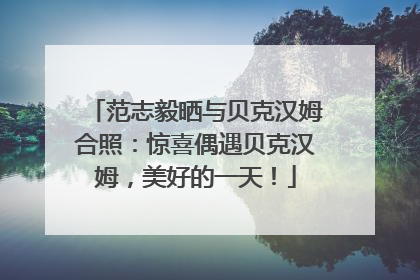 范志毅晒与贝克汉姆合照：惊喜偶遇贝克汉姆，美好的一天！