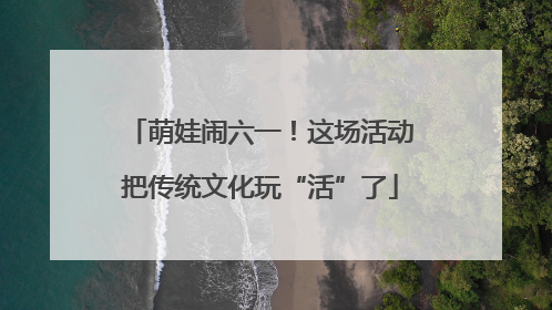 萌娃闹六一！这场活动把传统文化玩“活”了