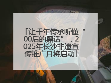 让千年传承听懂“00后的黑话”，2025年长沙非遗宣传推广月将启动