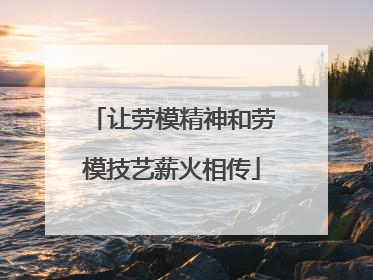 让劳模精神和劳模技艺薪火相传