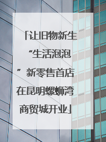 让旧物新生 “生活泡泡”新零售首店在昆明螺蛳湾商贸城开业