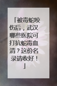 被毒蛇咬伤后，武汉哪些医院可打抗蛇毒血清？这份名录请收好！