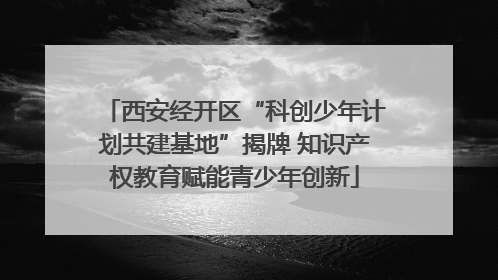 西安经开区“科创少年计划共建基地”揭牌 知识产权教育赋能青少年创新