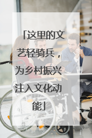 这里的文艺轻骑兵，为乡村振兴注入文化动能