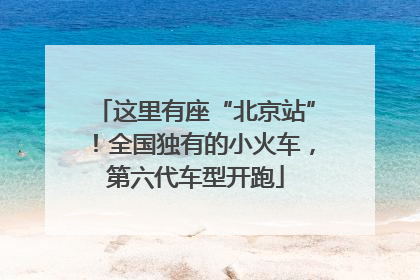 这里有座“北京站”！全国独有的小火车，第六代车型开跑