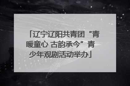 辽宁辽阳共青团“青暖童心 古韵承今”青少年观剧活动举办