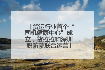 货运行业首个“司机健康中心”成立，货拉拉和深圳职防院联合运营