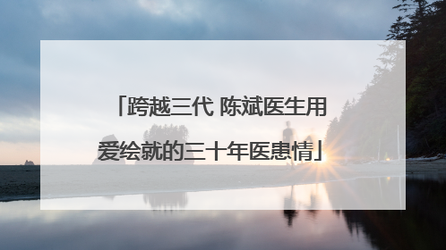 跨越三代 陈斌医生用爱绘就的三十年医患情