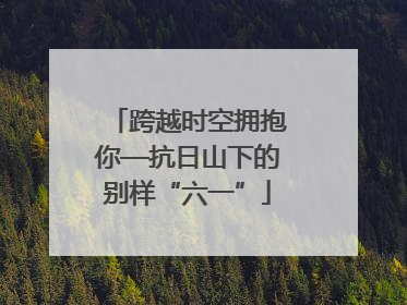 跨越时空拥抱你—抗日山下的别样“六一”