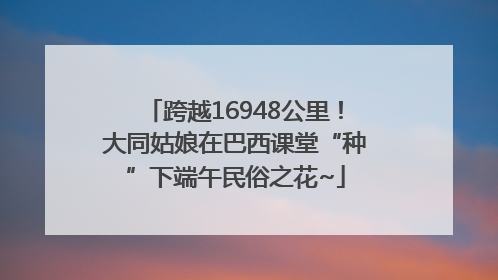 跨越16948公里！大同姑娘在巴西课堂“种”下端午民俗之花~