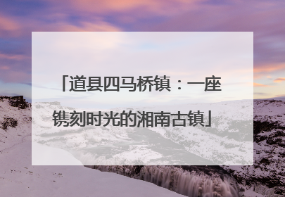 道县四马桥镇：一座镌刻时光的湘南古镇