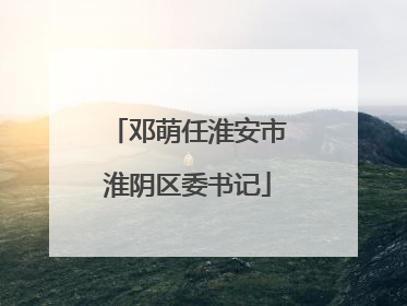 邓萌任淮安市淮阴区委书记