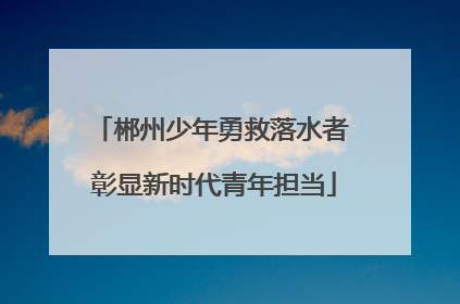 郴州少年勇救落水者 彰显新时代青年担当