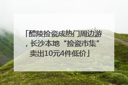 醴陵捡瓷成热门周边游，长沙本地“捡瓷市集”卖出10元4件低价
