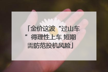 金价这波“过山车”得理性上车 短期需防范投机风险