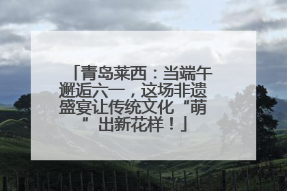 青岛莱西：当端午邂逅六一，这场非遗盛宴让传统文化“萌”出新花样！