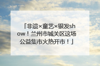 非遗×童艺×银发show！兰州市城关区这场公益集市火热开市！