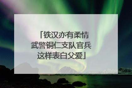 铁汉亦有柔情 武警铜仁支队官兵这样表白父爱