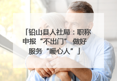 铅山县人社局：职称申报“不出门” 做好服务“暖心人”