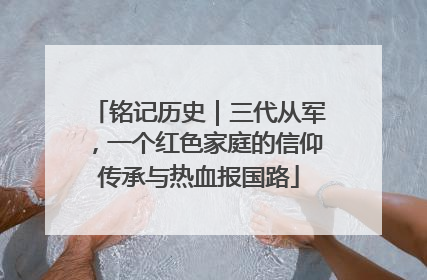铭记历史｜三代从军，一个红色家庭的信仰传承与热血报国路