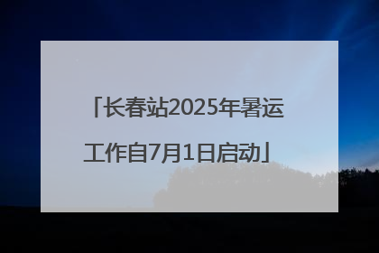 长春站2025年暑运工作自7月1日启动
