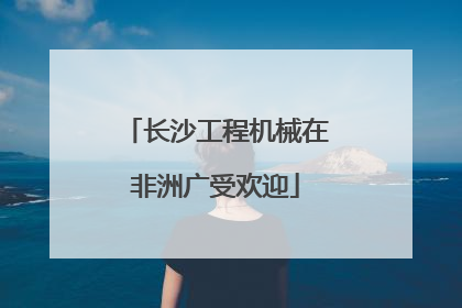 长沙工程机械在非洲广受欢迎