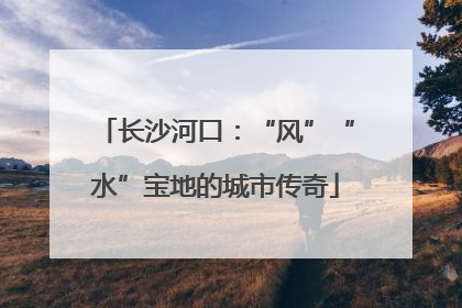 长沙河口：“风”“水”宝地的城市传奇