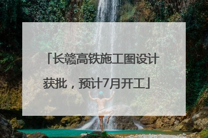 长赣高铁施工图设计获批，预计7月开工