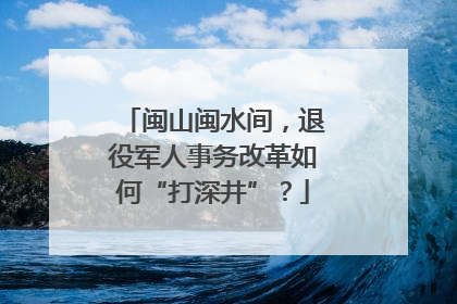 闽山闽水间，退役军人事务改革如何“打深井”？