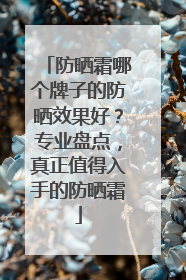 防晒霜哪个牌子的防晒效果好？专业盘点，真正值得入手的防晒霜