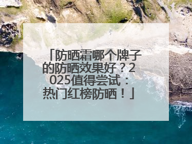 防晒霜哪个牌子的防晒效果好？2025值得尝试：热门红榜防晒！