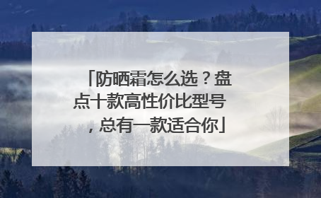 防晒霜怎么选？盘点十款高性价比型号，总有一款适合你