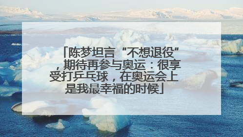陈梦坦言“不想退役”，期待再参与奥运：很享受打乒乓球，在奥运会上是我最幸福的时候