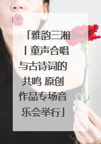 雅韵三湘丨童声合唱与古诗词的共鸣 原创作品专场音乐会举行