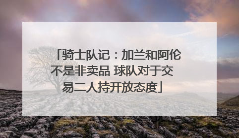 骑士队记：加兰和阿伦不是非卖品 球队对于交易二人持开放态度