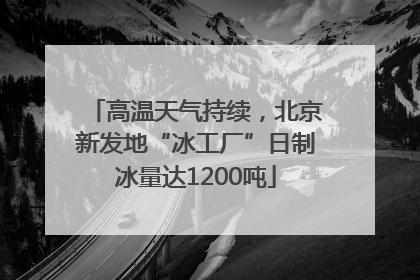 高温天气持续，北京新发地“冰工厂”日制冰量达1200吨