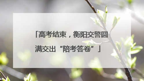 高考结束，衡阳交警圆满交出“陪考答卷”
