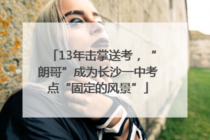 13年击掌送考，“朗哥”成为长沙一中考点“固定的风景”