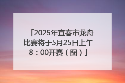 2025年宜春市龙舟比赛将于5月25日上午8：00开赛（图）