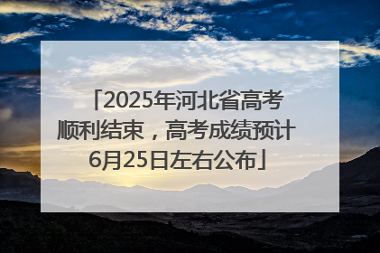 2025年河北省高考顺利结束，高考成绩预计6月25日左右公布