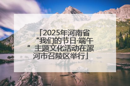2025年河南省“我们的节日·端午”主题文化活动在漯河市召陵区举行