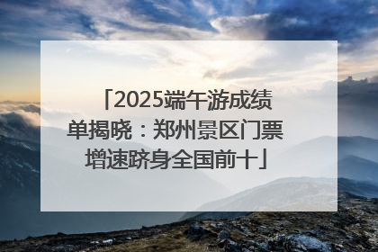 2025端午游成绩单揭晓：郑州景区门票增速跻身全国前十